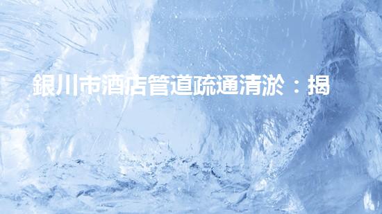 銀川市酒店管道疏通清淤：揭秘隱藏的黑科技，解決你不敢問的疑惑！ - 副本